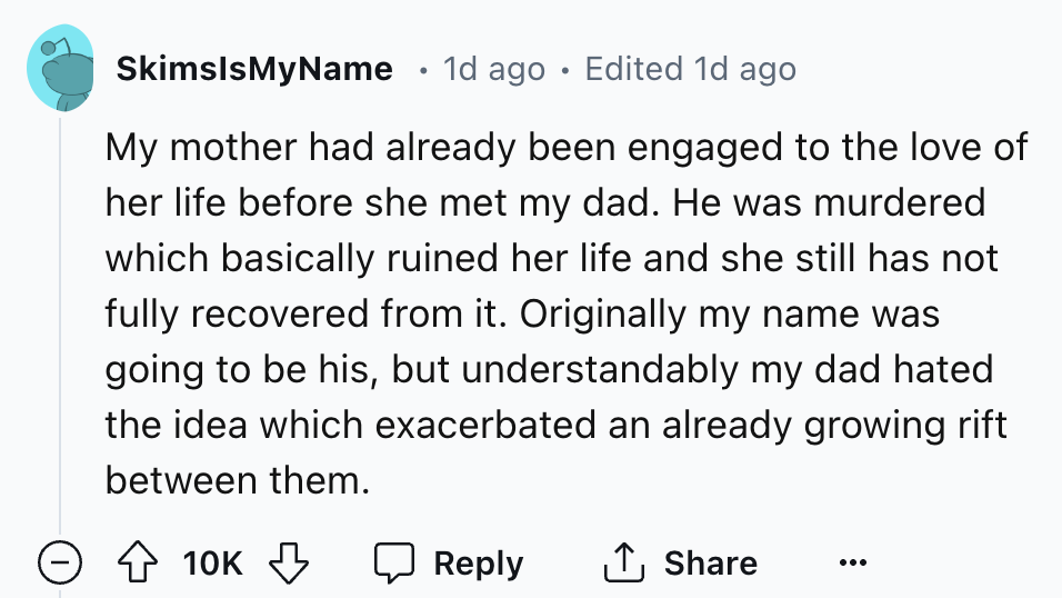 screenshot - SkimslsMyName 1d ago Edited 1d ago . My mother had already been engaged to the love of her life before she met my dad. He was murdered which basically ruined her life and she still has not fully recovered from it. Originally my name was going